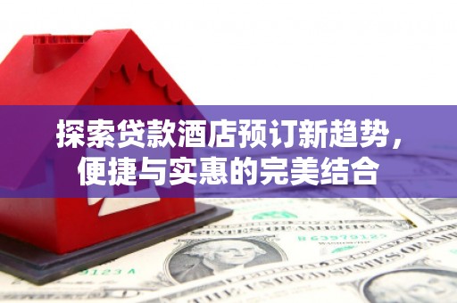 溪口探索贷款酒店预订新趋势，便捷与实惠的完美结合