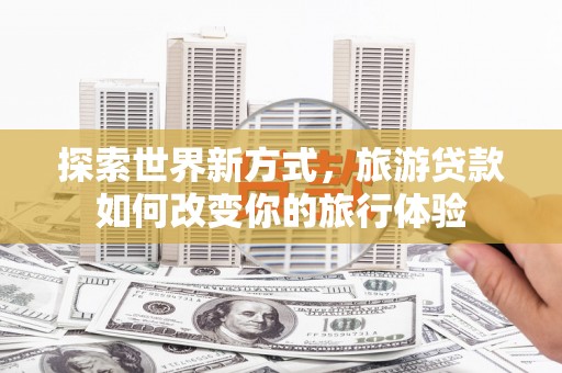 溪口探索世界新方式，旅游贷款如何改变你的旅行体验
